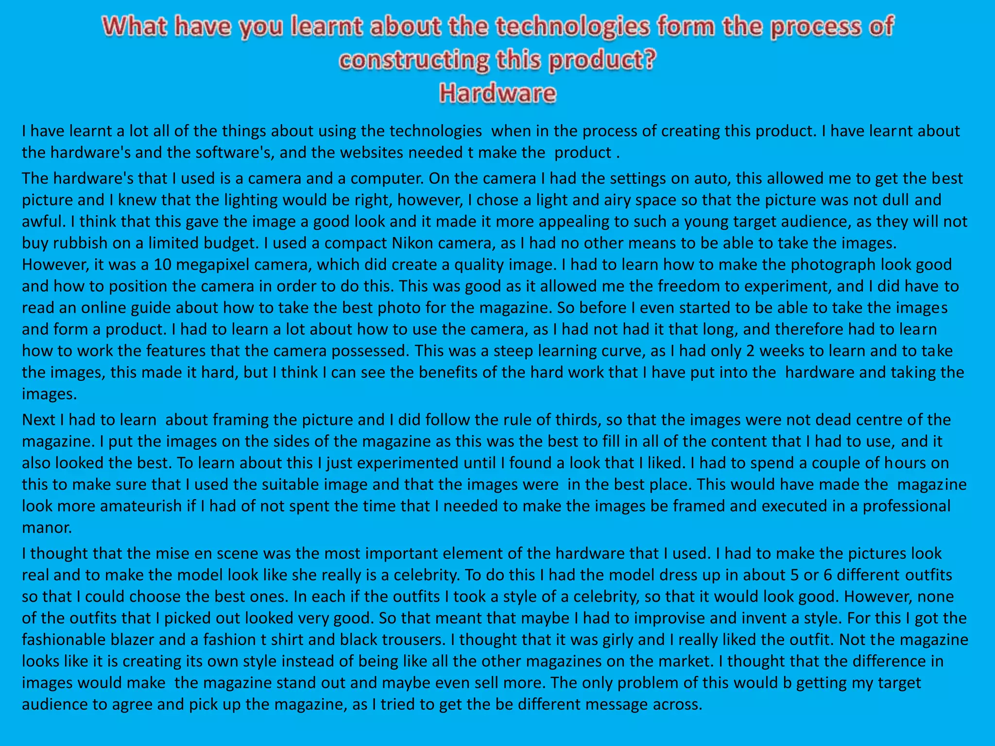 I have learnt a lot all of the things about using the technologies when in the process of creating this product. I have learnt about
the hardware's and the software's, and the websites needed t make the product .
The hardware's that I used is a camera and a computer. On the camera I had the settings on auto, this allowed me to get the best
picture and I knew that the lighting would be right, however, I chose a light and airy space so that the picture was not dull and
awful. I think that this gave the image a good look and it made it more appealing to such a young target audience, as they will not
buy rubbish on a limited budget. I used a compact Nikon camera, as I had no other means to be able to take the images.
However, it was a 10 megapixel camera, which did create a quality image. I had to learn how to make the photograph look good
and how to position the camera in order to do this. This was good as it allowed me the freedom to experiment, and I did have to
read an online guide about how to take the best photo for the magazine. So before I even started to be able to take the images
and form a product. I had to learn a lot about how to use the camera, as I had not had it that long, and therefore had to learn
how to work the features that the camera possessed. This was a steep learning curve, as I had only 2 weeks to learn and to take
the images, this made it hard, but I think I can see the benefits of the hard work that I have put into the hardware and taking the
images.
Next I had to learn about framing the picture and I did follow the rule of thirds, so that the images were not dead centre of the
magazine. I put the images on the sides of the magazine as this was the best to fill in all of the content that I had to use, and it
also looked the best. To learn about this I just experimented until I found a look that I liked. I had to spend a couple of hours on
this to make sure that I used the suitable image and that the images were in the best place. This would have made the magazine
look more amateurish if I had of not spent the time that I needed to make the images be framed and executed in a professional
manor.
I thought that the mise en scene was the most important element of the hardware that I used. I had to make the pictures look
real and to make the model look like she really is a celebrity. To do this I had the model dress up in about 5 or 6 different outfits
so that I could choose the best ones. In each if the outfits I took a style of a celebrity, so that it would look good. However, none
of the outfits that I picked out looked very good. So that meant that maybe I had to improvise and invent a style. For this I got the
fashionable blazer and a fashion t shirt and black trousers. I thought that it was girly and I really liked the outfit. Not the magazine
looks like it is creating its own style instead of being like all the other magazines on the market. I thought that the difference in
images would make the magazine stand out and maybe even sell more. The only problem of this would b getting my target
audience to agree and pick up the magazine, as I tried to get the be different message across.
 