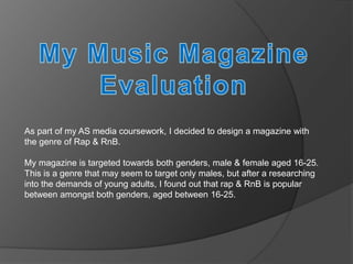 As part of my AS media coursework, I decided to design a magazine with
the genre of Rap & RnB.

My magazine is targeted towards both genders, male & female aged 16-25.
This is a genre that may seem to target only males, but after a researching
into the demands of young adults, I found out that rap & RnB is popular
between amongst both genders, aged between 16-25.
 
