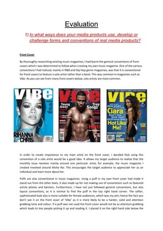 Evaluation
    1) In what ways does your media products use, develop or
       challenge forms and conventions of real media products?


Front Cover

By thoroughly researching existing music magazines, I had learnt the general conventions of front
covers which I was determined to follow when creating my own music magazine. One of the various
conventions I had noticed, mainly in R&B and Hip Hop genre magazines, was that it is conventional
for front covers to feature a solo artist rather than a band. This was common in magazines such as
Vibe. As you can see from many front covers below, solo artists are most common.




In order to create importance to my main artist on the front cover, I decided that using this
convention of a solo artist would be a good idea. It allows my target audience to realise that the
monthly issue revolves mainly around one particular artist, for example, the music magazine I
created revolved around Alisha Rai. This encourages the target audience to appreciate her as an
individual and learn more about her.

Puffs are also conventional in music magazines. Using a puff in my own front cover had made it
stand out from the other texts; it also made up for not making use of conventions such as featured
article photos and banners. Furthermore, I have not just followed general conventions, but also
layout conventions, as it is normal to find the puff in the top right hand corner. The softer,
sophisticated look also is more suitable for female audiences, which was my aim; hence the fact you
don’t see it on the front cover of ‘Vibe’ as it is more likely to be a harder, solid and attention
grabbing tone and colour. If a puff was not used the front cover would not be as attention grabbing
which leads to less people picking it up and reading it. I placed it on the right hand side below the
 