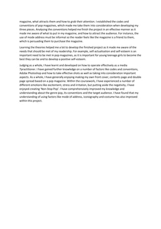 magazine, what attracts them and how to grab their attention. I established the codes and
conventions of pop magazines, which made me take them into consideration when developing my
three pieces. Analysing the conventions helped me finish the project in an effective manner as it
made me aware of what to put in my magazine, and how to attract the audience. For instance, the
use of mode address must be informal so the reader feels like the magazine is a friend to them,
which is persuading them to purchase the magazine.
Learning the theories helped me a lot to develop the finished project as it made me aware of the
needs that should be met of my readership. For example, self-actualisation and self-esteem is an
important need to be met in pop magazines, as it is important for young teenage girls to become the
best they can be and to develop a positive self-esteem.
Judging as a whole, I have learnt and developed on how to operate effectively as a media
7practitioner. I have gained further knowledge on a number of factors like codes and conventions,
Adobe Photoshop and how to take effective shots as well as taking into consideration important
aspects. As a whole, I have generally enjoying making my own front cover, contents page and double
page spread based on a pop magazine. Within the coursework, I have experienced a number of
different emotions like excitement, stress and irritation, but putting aside the negativity, I have
enjoyed creating ‘Non-Stop Pop’. I have comprehensively improved my knowledge and
understanding about the genre pop, its conventions and the target audience. I have found that my
understanding of using factors like mode of address, iconography and costume has also improved
within this project.

 