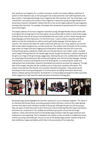 Pop’ would use my magazine for a number of reasons, and this can involve adding a collection of
posters to their bedroom wall, as the young girls love to decorate their room with inspirations and
boys crushes. I had explored teenage music magazines like ‘We Love Pop’ and ‘Top of the Pops’, and
I found that it was obvious the content of the magazine is relevant to young, teenage females.From
the primary research I completed, I believe that this is the correct target audience for pop magazines
including ‘Non-Stop Pop’. For example, the people who answered my questionnaire for my research,
were all teenagers.
The target audience of my music magazine represents young, teenage females and you will be able
to recognise this through each of my three pieces. As you will be able to notice in each of the images
of the girl band, they are all at ease and comfortable with each other, as this is shown through their
body language and facial expressions. For the front cover, I used a medium, long shot with direct
address so that the readership are able to see the girl’s body language, feminine figures, and
costume. The costume will make the reader realise that when you are in your pyjamas, you are still
able to look stylish and glamorous, just like Lovestruck. The medium shot of the girls on the contents
page shows an image of the girls hugging and smiling which indicates that they are a close and
trustworthy girl group, making the reader look up to the girl band as role models. Lastly, I included
many images of the girl band on the double page spread, though the dominant, medium long shot of
the girls is an image of the girls having a piggy back, showing they are a fun, bubbly band. All the girls
are using happy facial expressions like smiling and laughing, and a feminine body language, showing
that the band is content and living life to the full! By doing this, it is welcoming the reader and
making them feel comfortable, instead of intimidated and scared to purchase the magazine. Through
each of the images, the girls look like confident and as if they have a positive self-esteem. This
proves to the pop fans that the girls are successful, beautiful and popular. I have picked up the
stereotypical view of young teenage girls in my three pieces by adding information about boys,
fashion, makeup, gossip and romance. By doing this, it is encouraging young girls to make a purchase
of the magazine as it will meet the needs and wants of feminine, teenage girls.

My double page spread highlights the fact that ‘Lovestruck’ are at a sleepover together. The article is
an interview with the girl band, and asking questions which will have a result on the reader getting
to know more about each individual member of the group. Although the girls are still very young,
they are aware of what they want to do in the future, and are believing that their hopes and dreams
will come true. Lovestruck is a fun, bubbly and ambitious group who are just like the target
audience. I have used red love hearts on the double page spread to make the page stand out more
and become more appealing. This is relatable to the readers as they are likely to scribble love hearts
as they are young, vulnerable girls. As you can see on the double page spread I created, the girls all
look confidence, happy and bubbly, which links to the personality of the readership.

 