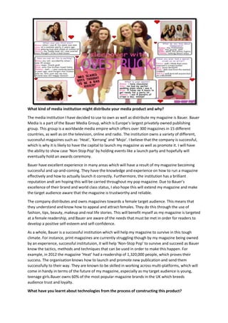 What kind of media institution might distribute your media product and why?
The media institution I have decided to use to own as well as distribute my magazine is Bauer. Bauer
Media is a part of the Bauer Media Group, which is Europe’s largest privately owned publishing
group. This group is a worldwide media empire which offers over 300 magazines in 15 different
countries, as well as on the television, online and radio. The institution owns a variety of different,
successful magazines such as: ‘Heat’, ‘Kerrang’ and ‘Mojo’. I believe that the company is successful,
which is why it is likely to have the capital to launch my magazine as well as promote it. I will have
the ability to show case ‘Non-Stop Pop’ by holding events like a launch party and hopefully will
eventually hold an awards ceremony.
Bauer have excellent experience in many areas which will have a result of my magazine becoming
successful and up-and-coming. They have the knowledge and experience on how to run a magazine
effectively and how to actually launch it correctly. Furthermore, the institution has a brilliant
reputation andI am hoping this will be carried throughout my pop magazine. Due to Bauer’s
excellence of their brand and world class status, I also hope this will extend my magazine and make
the target audience aware that the magazine is trustworthy and reliable.
The company distributes and owns magazines towards a female target audience. This means that
they understand and know how to appeal and attract females. They do this through the use of
fashion, tips, beauty, makeup and real life stories. This will benefit myself as my magazine is targeted
at a female readership, and Bauer are aware of the needs that must be met in order for readers to
develop a positive self-esteem and self-confidence.
As a whole, Bauer is a successful institution which will help my magazine to survive in this tough
climate. For instance, print magazines are currently struggling though by my magazine being owned
by an experience, successful institutuion, it will help ‘Non-Stop Pop’ to survive and succeed as Bauer
know the tactics, methods and techniques that can be used in order to make this happen. For
example, in 2012 the magazine ‘Heat’ had a readership of 1,320,000 people, which proves their
success. The organisation knows how to launch and promote new publication and send them
successfully to their way. They are known to be skilled in working across multi-platforms, which will
come in handy in terms of the future of my magazine, especially as my target audience is young,
teenage girls.Bauer owns 60% of the most popular magazine brands in the UK which breeds
audience trust and loyalty.
What have you learnt about technologies from the process of constructing this product?

 