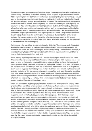 Through the process of creating each of my three pieces, I have developed my skills, knowledge and
understanding. I learnt how to create my own blog as well as upload images, texts and documents.
At the beginning, I did find it difficult and confusing as it was completely new to me, though I had got
used to it, and gained more of an understanding of my blog. My friends and media teacher helped
me when uploading documents, which allowed me to navigate the site independently. I believe that
there are a number of benefits when using a blog as it allows you to keep your work organised and
structured to show what I have been completing as a media student. By having a blog, it has also
allowed me to be more creative and imaginative with my work as I am able to use multimedia like
videos; having a result of my work being presented well and effectively. I was also able to update
and edit my blog to try make my work up to a good quality. As a whole, I am glad I have learnt how
to work a blog effectively as this could help me in future cases. It was important for me to use
software that involves blogging rather than giving in handwritten coursework as this is more
professional, and I was able to show off my IT skills. By my work being on a blog, it is also presented
in a more effective and interesting way.
Furthermore, I also learnt how to use a website called ‘Slideshare’ for my coursework. This website
was helpful towards my work as it allowed me to upload my work onto my blog in an easier and
more effective format. So, when uploading my research and planning, I used Slideshare. However, I
wasn’t particularly happy with the presentation as I feel it made my work look weird, and hard to
read as the text was presented in a small font.
When creating my three pieces, this also had a result of improving my skills on how to use Adobe
Photoshop. I have previously used Adobe Photoshop when creating my GCSE fragrance ads, so I was
aware of some of the tools like how to add text onto a layer, and how to change the background
colour. As I used Adobe Photoshop for this piece of coursework, I gained a lot of skills. For instance, I
am aware on how to use the magic want tool as this helped me to remove parts of an image that I
didn’t want on my piece, like the background.I believe that I have come far with my Photoshop skills
since the beginning of this coursework, as I was only aware of the basic tools. Comparing about how
I felt using Adobe Photoshoot during GCSE, I have noticed that I have become a lot more confident
and too more risks using the software. This has had a result of allowing me to use the software more
effectively and successfully. As a whole, I think I am more confident and a better media studies
student now that I have learnt the software more.
I have also noticed that my photography skills have improved and developed when carrying out his
project as I have learnt how to take photos in an effective way. This is another way my confidence
has developed within this coursework. For instance, in each of the images, I took the photo at the
level as the artists/band as this do not make the pop singers look vulnerable or defenceless. This has
made me aware that I am able to produce shots that keep in with the brand identity of my
magazine, as well as the fun, bubbly personality of the pop genre. I think the images are an
extremely important aspect within my pop magazine, which is why I was to make sure that I had
enough images for my three pieces, and to make sure the images are effective and appealing. When
it came to the stage of me taking the shots of the band, I had a clear idea of what I wanted to create
and the atmosphere I wanted in each of the images. Overall, I believe that the images came out in a
good quality and effectively to be able to attract the readership. Moreover, I learnt that when taking
images, there are a number of different factors that you have to take into consideration like the
location, costumes and mise-en-scene elements. Luckily, I was aware of all of these elements before
I shot all of the images, which is why I believe that the images came out successfully. I had to make
sure that there were no objects within the images, as well as make sure the pillows did not look
scruffy or uninviting.

 