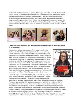 For this task, I did take a lot of images as many of the images came out blurry due to the focus of the
camera. Though, I was extremely dedicated in making sure I get good quality and appealing images
for the magazine. I had many images to choose from which I was very happy about as I did not
struggle to decide on which images I thought were most effective. When I was decided on which
images to use for my three pieces, I went with the ones I thought would attract young teenage girls,
and the images that featured poses that reflect femininity, as this would to create a fun, youthful
feel towards ‘Non-Stop Pop’. Shown below are some of the images that I did not use within my three
pieces.

Looking back at you preliminary task, what do you feel you have learnt in the progression from it
to the full product?
Mypreliminary task was to create a sixth form magazine within Douay
Martyrs School. Looking back, I greatly believe that I have gained many
skills, learnt a lot, as well as achieved a lot.The image on the left shows the
preliminary task I completed.I have got to know more in depth information
about the target audience of my music magazine and followed the general
conventions to ensure that my magazine will be appealing and attractive
towards my readership. Comparing the preliminary task to my main task,
there are elements you will be able to notice that I used such ascostume,
sell lines and mise-en-scene elements. For instance, in the main task I had a
lot of my focus on the costume of the band as this is an important factor
when creating a music magazine. I have learnt to add a lot of different
features on the front cover to attract the target audience. Furthermore, the
costume of a band shows of their figure, personality and star image.
I also made improvements on the lighting of the main task; as you can see
in the preliminary task, the lighting is quite dark, which creates a dull feel
towards the magazine. Research into existing images have me become
aware that the lighting of images should be bright, as this represents innocence, fun and purity.
Furthermore, as you will be able to see that my preliminary task looks bare and empty that in
comparison with my final product. I have established and researched more into the codes and
conventions of general magazines, which has helped me make improvements in only a couple of
months. From start to finish, I believe the journey for this portfolio was extremely long! However, I
believe it was worth it as I have gained a better knowledge and understanding on magazines, as well
as developed my skills in different software’s like Photoshop and Blogging. The research and
planning prepared me for the final product development as the research developed my knowledge
in pop magazines, and magazines in general. It made me aware of what pop fans expect in a pop

 