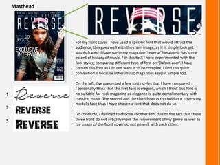 Masthead

For my front cover I have used a specific font that would attract the
audience, this goes well with the main image, as it is simple look yet
sophisticated. I have name my magazine ‘reverse’ because it has some
extent of history of music. For this task I have experimented with the
font styles; comparing different type of font on ‘Dafont.com’. I have
chosen this font as I do not want it to be complex, I find this quite
conventional because other music magazines keep it simple too.

1
2
3

On the left, I’ve presented a few fonts styles that I have compared
I personally think that the first font is elegant, which I think this font is
no suitable for rock magazine as elegance is quite complimentary with
classical music .The second and the third front is too bold as it covers my
model’s face thus I have chosen a font that does not do so.
To conclude, I decided to choose another font due to the fact that these
three front do not actually meet the requirement of my genre as well as
my image of the front cover do not go well with each other.

 