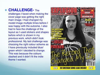 ● CHALLENGE- The
challenges I faced when making the
cover page was getting the right
main image. I had changed my
model image multiple times before I
was happy with the outcome. I also
had to face the challenge of the
layout as I used stickers and shapes
before which is shown in my
previous work, which didn’t look
professional. My last challenge was
choosing the right colour scheme as
I have previously included blue/
green which I decided to change.
This was because the colours
clashed and it didn’t fit the indie
theme I wanted.
 