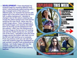 ● DEVELOPMENT- I have developed my
contents page by choosing different fonts
which I was previously experimenting with. I
also changed some of the colours on
different parts, for example the banner with
yellow font in the centre used to be red font
with a yellow background. I decided to
change it due to the colours clashing and
incase the yellow background of the banner
would be the main focus, rather than the
model image above. I have changed all of
the model images a lot recently and edited
them by blurring out the background with
the scenery. I didn’t blur the background in
the main image at the top due to it working
well and the model having her arm around
one of the tree’s. I decided to have the three
images across the bottom with each one on
the left and right looking out on purpose.
From my previous work you can see how
much the contents page has developed as I
was worried it wouldn't look professional or
finished. I am finally happy with how the
contents page looks as it’s filled with
images and texts with lots of eye catching
features.
 