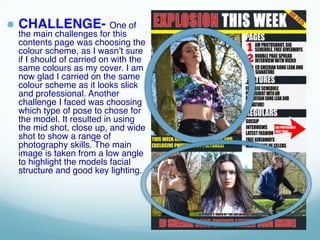 ● CHALLENGE- One of
the main challenges for this
contents page was choosing the
colour scheme, as I wasn’t sure
if I should of carried on with the
same colours as my cover. I am
now glad I carried on the same
colour scheme as it looks slick
and professional. Another
challenge I faced was choosing
which type of pose to chose for
the model. It resulted in using
the mid shot, close up, and wide
shot to show a range of
photography skills. The main
image is taken from a low angle
to highlight the models facial
structure and good key lighting.
 