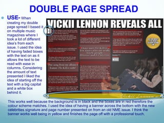 DOUBLE PAGE SPREAD
● USE- When
creating my double
page spread I based it
on multiple music
magazines where I
took a lot of different
idea’s from each
issue. I used the idea
of having faded boxes
with the text on as it
allows the text to be
read with ease in
columns. Considering
the amount of text
presented I liked the
idea of starting off the
text with a big capital
and a white box
behind it.
This works well because the background is in black and the boxes are in red therefore the
colour scheme matches. I used the idea of having a banner across the bottom with the new
celebrities signature and page number presented on from an old NME issue. I think the
banner works well being in yellow and finishes the page off with a professional touch.
 