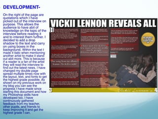 ● DEVELOPMENT-
On the right of the page are
quotations which I have
picked out of the interview on
purpose. This allows the
audience to have abit of
knowledge on the topic of the
interview before reading it
and to interest them further. I
decided to add a drop
shadow to the text and carry
on using boxes in the
background. Within the text I
made it italic when mentioning
another artist to make it stand
out abit more. This is because
if a reader is a fan of the artist
they will read the interview to
find out the latest news. I have
changed my double page
spread multiple times now with
the layout, text, and fonts to get
the highest grade possible. As
shown on my previous work on
my blog you can see the
progress I have made since
starting this document and how
my Photoshop skills have
developed too. I have
continuously gathered
feedback from my teacher,
other pupils, and friends to
keep improving it and get the
highest grade I can.
 
