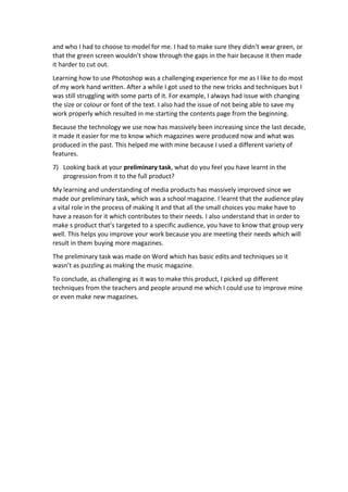 and who I had to choose to model for me. I had to make sure they didn’t wear green, or
that the green screen wouldn’t show through the gaps in the hair because it then made
it harder to cut out.
Learning how to use Photoshop was a challenging experience for me as I like to do most
of my work hand written. After a while I got used to the new tricks and techniques but I
was still struggling with some parts of it. For example, I always had issue with changing
the size or colour or font of the text. I also had the issue of not being able to save my
work properly which resulted in me starting the contents page from the beginning.
Because the technology we use now has massively been increasing since the last decade,
it made it easier for me to know which magazines were produced now and what was
produced in the past. This helped me with mine because I used a different variety of
features.
7) Looking back at your preliminary task, what do you feel you have learnt in the
progression from it to the full product?
My learning and understanding of media products has massively improved since we
made our preliminary task, which was a school magazine. I learnt that the audience play
a vital role in the process of making it and that all the small choices you make have to
have a reason for it which contributes to their needs. I also understand that in order to
make s product that’s targeted to a specific audience, you have to know that group very
well. This helps you improve your work because you are meeting their needs which will
result in them buying more magazines.
The preliminary task was made on Word which has basic edits and techniques so it
wasn’t as puzzling as making the music magazine.
To conclude, as challenging as it was to make this product, I picked up different
techniques from the teachers and people around me which I could use to improve mine
or even make new magazines.
 