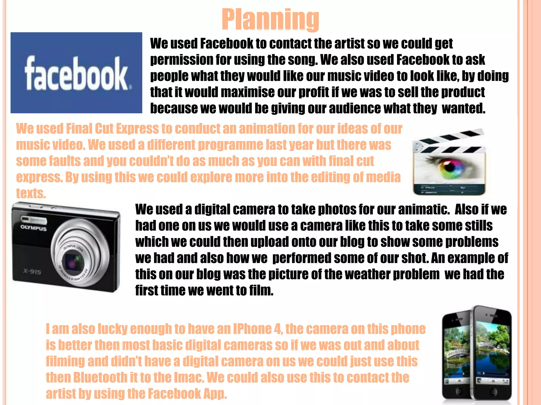 Planning We used Facebook to contact the artist so we could get permission for using the song. We also used Facebook to ask people what they would like our music video to look like, by doing that it would maximise our profit if we was to sell the product because we would be giving our audience what they  wanted.We used Final Cut Express to conduct an animation for our ideas of our music video. We used a different programme last year but there was some faults and you couldn’t do as much as you can with final cut express. By using this we could explore more into the editing of media texts.We used a digital camera to take photos for our animatic. Also if we had one on us we would use a camera like this to take some stills which we could then upload onto our blog to show some problems we had and also how we  performed some of our shot. An example of this on our blog was the picture of the weather problem  we had the first time we went to film.I am also lucky enough to have an IPhone 4, the camera on this phone is better then most basic digital cameras so if we was out and about filming and didn’t have a digital camera on us we could just use this  then Bluetooth it to the Imac. We could also use this to contact the artist by using the Facebook App.   