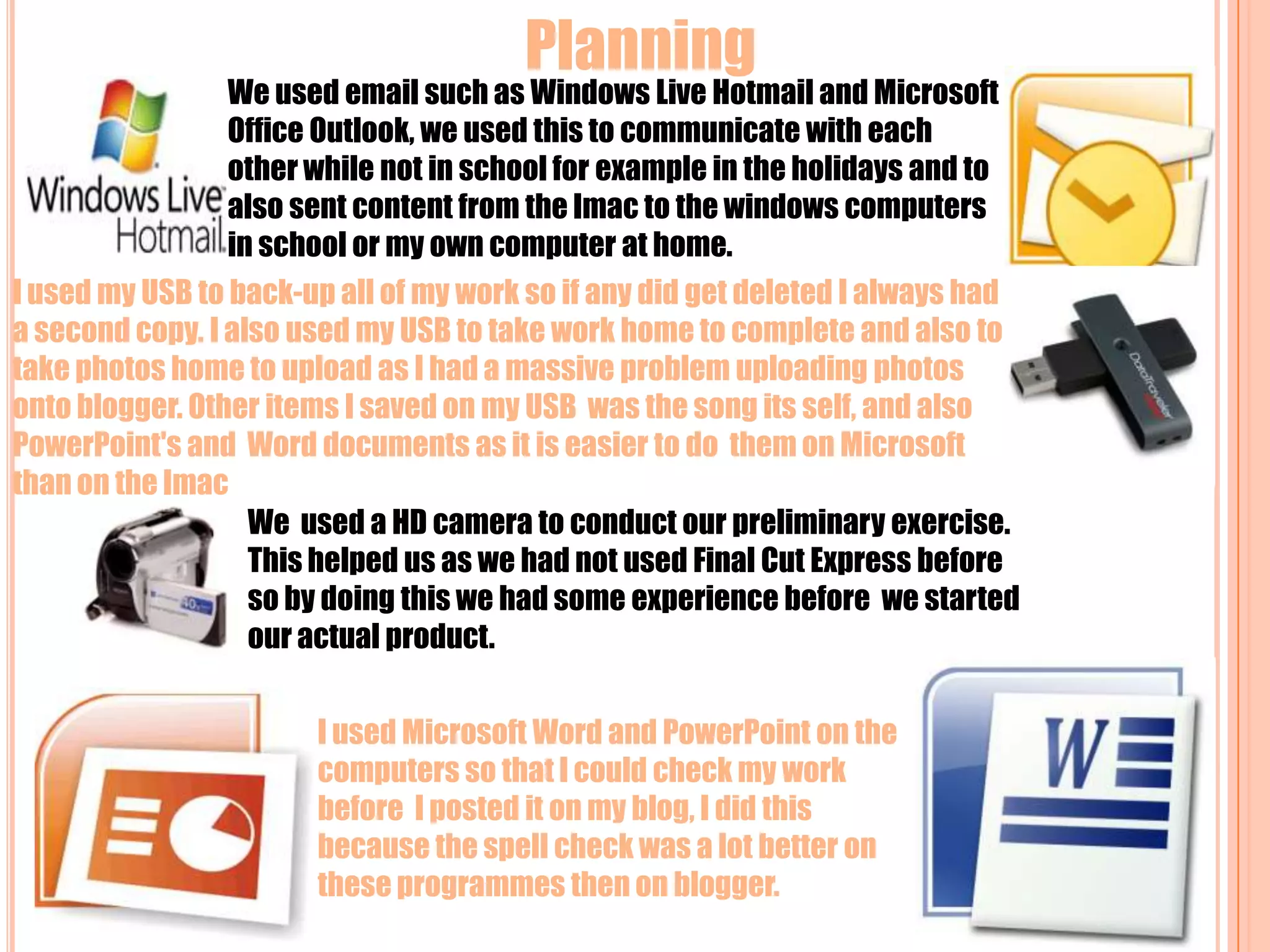 Planning  We used email such as Windows Live Hotmail and Microsoft Office Outlook, we used this to communicate with each other while not in school for example in the holidays and to also sent content from the Imac to the windows computers in school or my own computer at home.I used my USB to back-up all of my work so if any did get deleted I always had a second copy. I also used my USB to take work home to complete and also to take photos home to upload as I had a massive problem uploading photos onto blogger. Other items I saved on my USB  was the song its self, and also PowerPoint's and  Word documents as it is easier to do  them on Microsoft than on the Imac We  used a HD camera to conduct our preliminary exercise. This helped us as we had not used Final Cut Express before so by doing this we had some experience before  we started our actual product.  I used Microsoft Word and PowerPoint on the computers so that I could check my work before  I posted it on my blog, I did this because the spell check was a lot better on these programmes then on blogger.