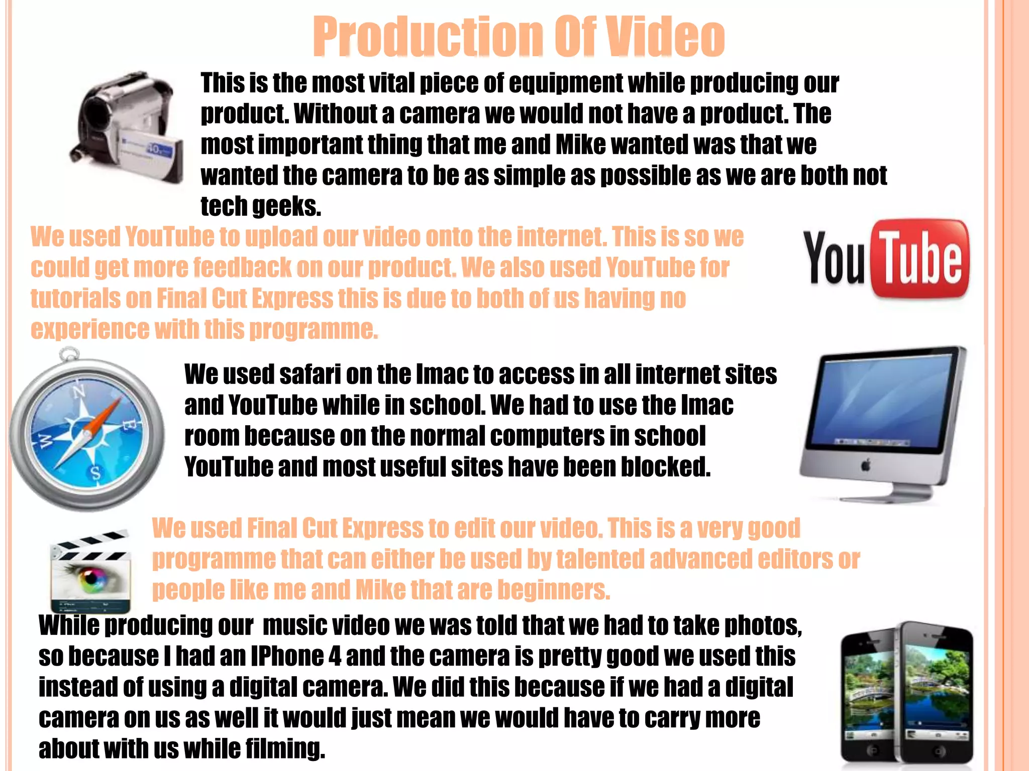 Production Of Video  This is the most vital piece of equipment while producing our product. Without a camera we would not have a product. The most important thing that me and Mike wanted was that we wanted the camera to be as simple as possible as we are both not tech geeks. We used YouTube to upload our video onto the internet. This is so we could get more feedback on our product. We also used YouTube for tutorials on Final Cut Express this is due to both of us having no experience with this programme.We used safari on the Imac to access in all internet sites and YouTube while in school. We had to use the Imac room because on the normal computers in school YouTube and most useful sites have been blocked.We used Final Cut Express to edit our video. This is a very good programme that can either be used by talented advanced editors or people like me and Mike that are beginners.While producing our  music video we was told that we had to take photos, so because I had an IPhone 4 and the camera is pretty good we used this instead of using a digital camera. We did this because if we had a digital camera on us as well it would just mean we would have to carry more about with us while filming.