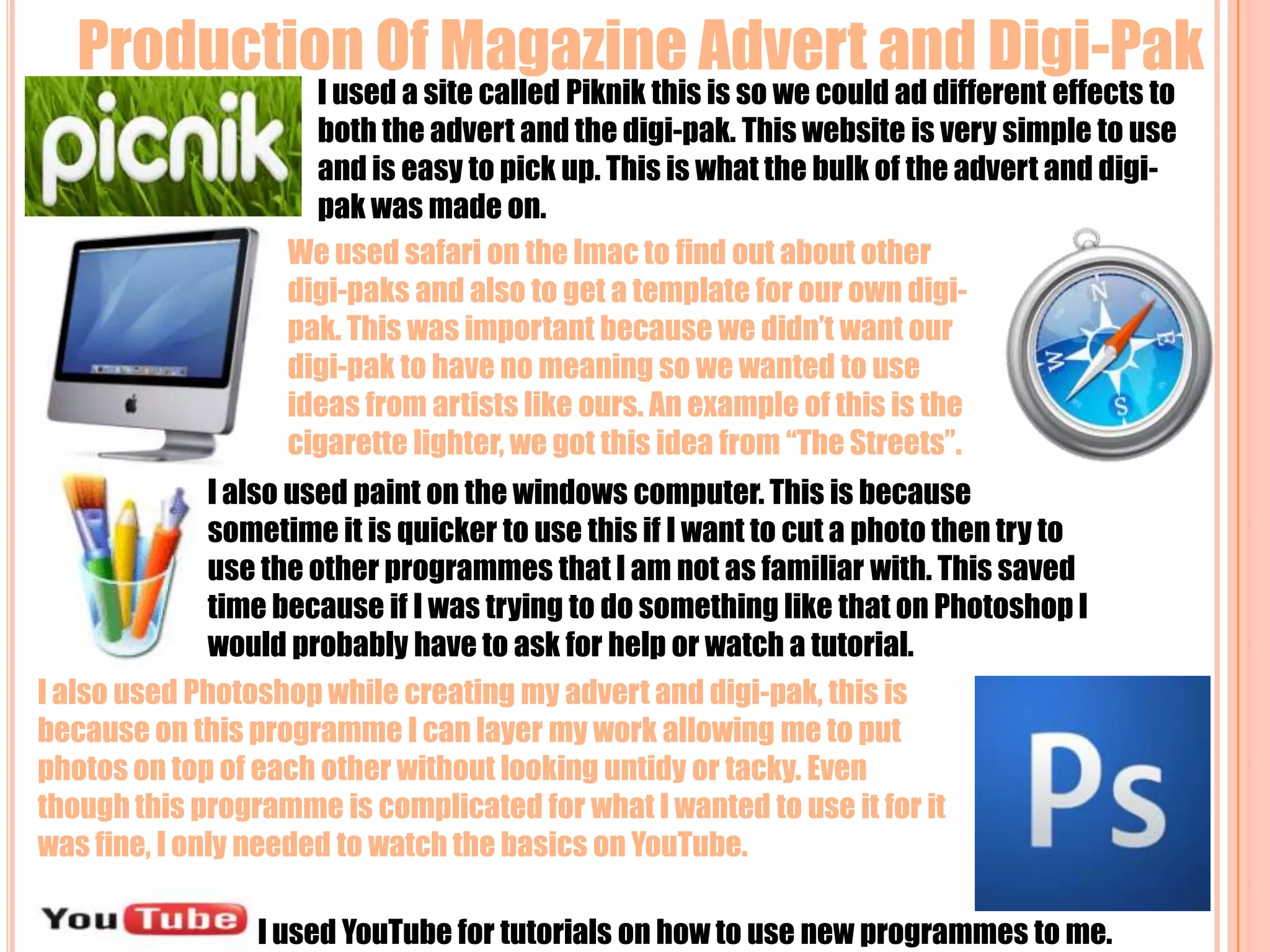 Production Of Magazine Advert and Digi-PakI used a site called Piknik this is so we could ad different effects to both the advert and the digi-pak. This website is very simple to use and is easy to pick up. This is what the bulk of the advert and digi-pak was made on.We used safari on the Imac to find out about other digi-paks and also to get a template for our own digi-pak. This was important because we didn’t want our digi-pak to have no meaning so we wanted to use ideas from artists like ours. An example of this is the cigarette lighter, we got this idea from “The Streets”.I also used paint on the windows computer. This is because sometime it is quicker to use this if I want to cut a photo then try to use the other programmes that I am not as familiar with. This saved time because if I was trying to do something like that on Photoshop I would probably have to ask for help or watch a tutorial.I also used Photoshop while creating my advert and digi-pak, this is because on this programme I can layer my work allowing me to put photos on top of each other without looking untidy or tacky. Even though this programme is complicated for what I wanted to use it for it was fine, I only needed to watch the basics on YouTube.I used YouTube for tutorials on how to use new programmes to me.