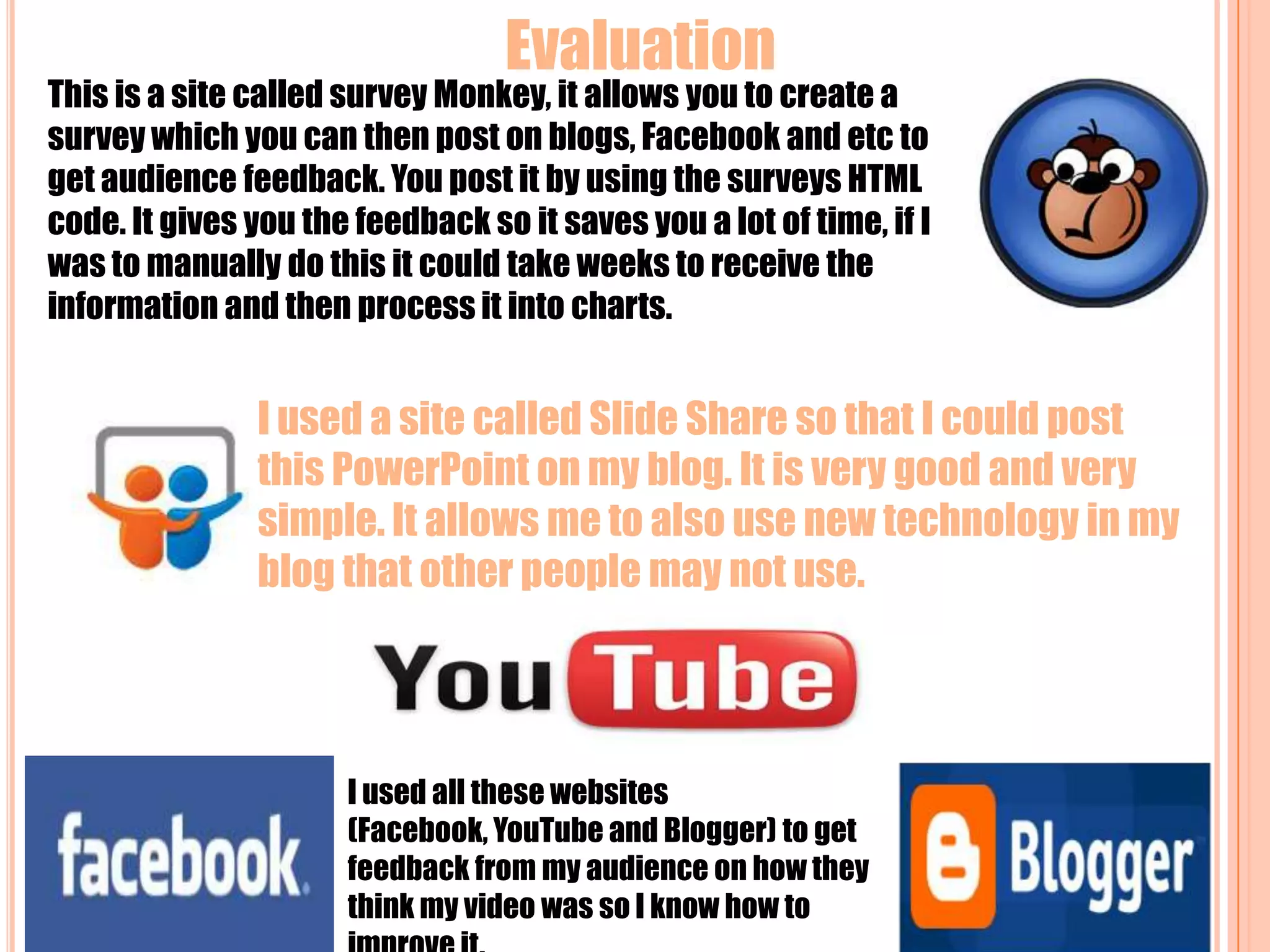  Evaluation This is a site called survey Monkey, it allows you to create a survey which you can then post on blogs, Facebook and etc to get audience feedback. You post it by using the surveys HTML code. It gives you the feedback so it saves you a lot of time, if I was to manually do this it could take weeks to receive the information and then process it into charts.I used a site called Slide Share so that I could post this PowerPoint on my blog. It is very good and very simple. It allows me to also use new technology in my blog that other people may not use. I used all these websites (Facebook, YouTube and Blogger) to get feedback from my audience on how they think my video was so I know how to improve it.