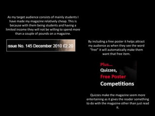 As my target audience consists of mainly students I have made my magazine relatively cheap. This is because with them being students and having a limited income they will not be willing to spend more than a couple of pounds on a magazine. By including a free poster it helps attract my audience as when they see the word “free” it will automatically make them want that free item.Quizzes make the magazine seem more entertaining as it gives the reader something to do with the magazine other than just read it.