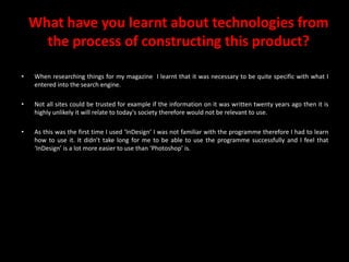 What have you learnt about technologies from the process of constructing this product?When researching things for my magazine  I learnt that it was necessary to be quite specific with what I entered into the search engine. Not all sites could be trusted for example if the information on it was written twenty years ago then it is highly unlikely it will relate to today's society therefore would not be relevant to use.As this was the first time I used ‘InDesign’ I was not familiar with the programme therefore I had to learn how to use it. It didn’t take long for me to be able to use the programme successfully and I feel that ‘InDesign’ is a lot more easier to use than ‘Photoshop’ is.