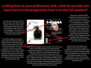 Looking back at your preliminary task, what do you feel you have learnt in the progression from it to the full product?There were very few articles mentioned on the front cover and there was no barcode, issue number or date on it. I made sure on my final product I included some of the article titles on the front cover. I placed the articles on either side of the image so that they acted as a sort of frame for the image, this ensured that the image attracted all the readers’ attention. Also I included a barcode and placed the date and issue number both underneath the title and next to the barcodeThe title wasn’t catchy, nor did it stand out very much. With my final product I ensured I used a word that teenagers could understand and used hence why I chose the word “Swagger”. I also did it in a graffiti style font as this would attract my target audienceThe white background made the cover seem very empty and did not make it stand out. Also by having all the text in blue made it look quite dull and unattractive. On my final product I chose to use a black background in order to make it stand out a bit more. I also used red and white for the text which contrasted well against the black and made the text stand out a lot more than it did on my preliminary taskOverall I feel I have made a vast improvement on my final product compared to my preliminary task. I have used a lot more skills for example editing using ‘Photoshop’ which resulted in my final product looking a lot more professional. It is also a lot more eye catching and attractive compared to my preliminary taskMy preliminary magazine was very basic. The main picture had very little editing done to it and did not look professional, whereas on my final product the picture looks very professional and has been edited using ‘Photoshop’. Also in order to make it look more professional I ensured the image was in focus and took it from a slightly low angle. I also added extra lighting on his face to make it look as if his face is giving out a glow, this also makes all the readers’ attention go straight to his face and eyes which are looking up at the title, this will then make the reader also look up at the title