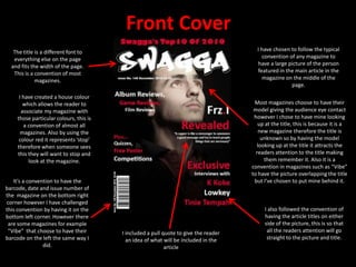 Front CoverI have chosen to follow the typical convention of any magazine to have a large picture of the person featured in the main article in the magazine on the middle of the page.The title is a different font to everything else on the page and fits the width of the page. This is a convention of most magazines.I have created a house colour which allows the reader to associate my magazine with those particular colours, this is a convention of almost all magazines. Also by using the colour red it represents ‘stop’ therefore when someone sees this they will want to stop and look at the magazine.Most magazines choose to have their model giving the audience eye contact however I chose to have mine looking up at the title, this is because it is a new magazine therefore the title is unknown so by having the model looking up at the title it attracts the readers attention to the title making them remember it. Also it is a convention in magazines such as “Vibe” to have the picture overlapping the title but I’ve chosen to put mine behind it.It’s a convention to have the barcode, date and issue number of the  magazine on the bottom right corner however I have challenged this convention by having it on the bottom left corner. However there are some magazines for example “Vibe”  that choose to have their barcode on the left the same way I did.I also followed the convention of having the article titles on either side of the picture, this is so that all the readers attention will go straight to the picture and title. I included a pull quote to give the reader an idea of what will be included in the article 