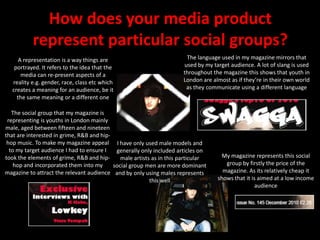 How does your media product represent particular social groups?The language used in my magazine mirrors that used by my target audience. A lot of slang is used throughout the magazine this shows that youth in London are almost as if they’re in their own world as they communicate using a different languageA representation is a way things are portrayed. It refers to the idea that the media can re-present aspects of a reality e.g. gender, race, class etc which creates a meaning for an audience, be it the same meaning or a different oneThe social group that my magazine is representing is youths in London mainly male, aged between fifteen and nineteen that are interested in grime, R&B and hip-hop music. To make my magazine appeal to my target audience I had to ensure I took the elements of grime, R&B and hip-hop and incorporated them into my magazine to attract the relevant audienceI have only used male models and generally only included articles on male artists as in this particular social group men are more dominant and by only using males represents this wellMy magazine represents this social group by firstly the price of the magazine. As its relatively cheap it shows that it is aimed at a low income audience