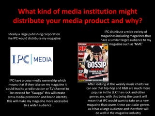 What kind of media institution might distribute your media product and why?IPC distribute a wide variety of magazines including magazines that have a similar target audience to my magazine such as ‘NME’Ideally a large publishing corporation like IPC would distribute my magazine IPC have a cross-media ownership which means that if they take on my magazine it could lead to a radio station or T.V channel to be created for “Swagga” this will create cross-media promotion and brand identity, this will make my magazine more accessible to a wider audienceAfter looking at the weekly music charts we can see that hip-hop and R&B are much more popular in the U.K than rock and other genres are, with this being the case it will mean that IPC would want to take on a new magazine that covers these particular genres as it has a large audience and therefore will do well in the magazine industry