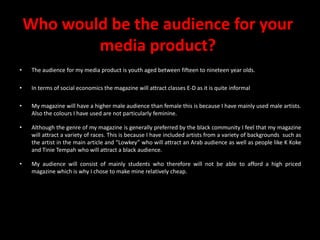 Who would be the audience for your media product?The audience for my media product is youth aged between fifteen to nineteen year olds.In terms of social economics the magazine will attract classes E-D as it is quite informal My magazine will have a higher male audience than female this is because I have mainly used male artists. Also the colours I have used are not particularly feminine.Although the genre of my magazine is generally preferred by the black community I feel that my magazine will attract a variety of races. This is because I have included artists from a variety of backgrounds  such as the artist in the main article and “Lowkey” who will attract an Arab audience as well as people like K Koke and Tinie Tempah who will attract a black audience. My audience will consist of mainly students who therefore will not be able to afford a high priced magazine which is why I chose to make mine relatively cheap.