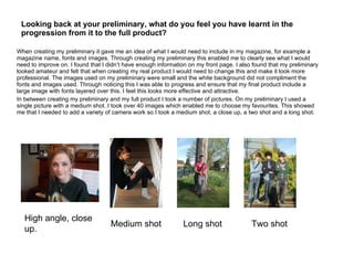 Looking back at your preliminary, what do you feel you have learnt in the progression from it to the full product?  When creating my preliminary it gave me an idea of what I would need to include in my magazine, for example a magazine name, fonts and images. Through creating my preliminary this enabled me to clearly see what I would need to improve on. I found that I didn’t have enough information on my front page. I also found that my preliminary looked amateur and felt that when creating my real product I would need to change this and make it look more professional. The images used on my preliminary were small and the white background did not compliment the fonts and images used. Through noticing this I was able to progress and ensure that my final product include a large image with fonts layered over this. I feel this looks more effective and attractive. In between creating my preliminary and my full product I took a number of pictures. On my preliminary I used a single picture with a medium shot. I took over 40 images which enabled me to choose my favourites. This showed me that I needed to add a variety of camera work so I took a medium shot, a close up, a two shot and a long shot. High angle, close up. Medium shot Long shot Two shot 