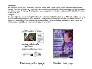 Strengths My strengths include that I have learnt a number of new skills. These include how to effectively take pictures making them look professional. I have learnt what I need to consider when taking photographs. I have developed my skills on using Photoshop. This helped me enormously when creating my product and I feel that it will help me in the future too.  Targets If I could improve a part of my magazine it would be the font used on the front cover. Although it is bold and easy to read I feel that by using the colour purple for a background and font colour that the font doesn’t stand out as much as it could. I would also prefer to use a different font. This would include layers with a bright colour and white making it look 3D and more interesting than it currently is. Preliminary – front page Finished front page 