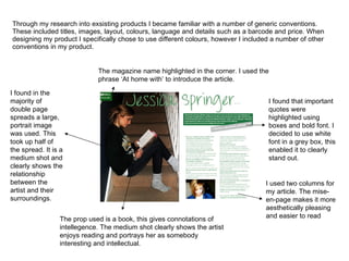 Through my research into exsisting products I became familiar with a number of generic conventions. These included titles, images, layout, colours, language and details such as a barcode and price. When designing my product I specifically chose to use different colours, however I included a number of other conventions in my product. I found in the majority of double page spreads a large, portrait image was used. This took up half of the spread. It is a medium shot and clearly shows the relationship between the artist and their surroundings. The prop used is a book, this gives connotations of intellegence. The medium shot clearly shows the artist enjoys reading and portrays her as somebody interesting and intellectual. I found that important quotes were highlighted using boxes and bold font. I decided to use white font in a grey box, this enabled it to clearly stand out. The magazine name highlighted in the corner. I used the phrase ‘At home with’ to introduce the article. I used two columns for my article. The mise-en-page makes it more aesthetically pleasing and easier to read 