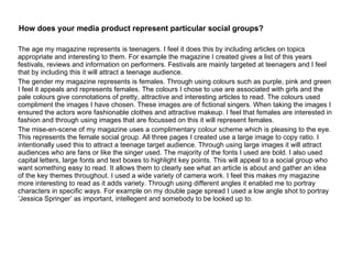 How does your media product represent particular social groups? The age my magazine represents is teenagers. I feel it does this by including articles on topics appropriate and interesting to them. For example the magazine I created gives a list of this years festivals, reviews and information on performers. Festivals are mainly targeted at teenagers and I feel that by including this it will attract a teenage audience. The gender my magazine represents is females. Through using colours such as purple, pink and green I feel it appeals and represents females. The colours I chose to use are associated with girls and the pale colours give connotations of pretty, attractive and interesting articles to read. The colours used compliment the images I have chosen. These images are of fictional singers. When taking the images I ensured the actors wore fashionable clothes and attractive makeup. I feel that females are interested in fashion and through using images that are focussed on this it will represent females. The mise-en-scene of my magazine uses a complimentary colour scheme which is pleasing to the eye. This represents the female social group. All three pages I created use a large image to copy ratio. I intentionally used this to attract a teenage target audience. Through using large images it will attract audiences who are fans or like the singer used. The majority of the fonts I used are bold. I also used capital letters, large fonts and text boxes to highlight key points. This will appeal to a social group who want something easy to read. It allows them to clearly see what an article is about and gather an idea of the key themes throughout. I used a wide variety of camera work. I feel this makes my magazine more interesting to read as it adds variety. Through using different angles it enabled me to portray characters in specific ways. For example on my double page spread I used a low angle shot to portray ‘Jessica Springer’ as important, intellegent and somebody to be looked up to. 