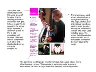 The colour pink clearly represents the social group of females. It is the stereotypical colour associated with girls. I chose to use this to appeal to the female target audience. I also used purple as this is also associated with females. I feel both colours compliment each other and clearly stand out on the white background. The bold fonts used highlight important articles. I also used a large font to show the page number. This appeals to a younger social group and emphasises the fact the magazine is fun, easy and interesting to read. The large images used attract attention from a younger social group. The props, clothes, hair and makeup have been used to target females as they are interested in fashion. The props used include a piano, this shows that although the magazine talks about music stars themselves the main focus is the music. 
