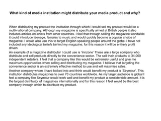 What kind of media institution might distribute your media product and why? When distributing my product the institution through which I would sell my product would be a multi-national company. Although my magazine is specifically aimed at British people it also includes articles on artists from other countries. I feel that through selling the magazine worldwide it could introduce teenage, females to music and would quickly become a popular choice of magazine. I would also use this to target English speaking people around the globe. I have not included any ideological beliefs behind my magazine, for this reason it will be entirely profit driven. An example of a magazine distributor I could use is ‘Innzone’ These are a large company who distribute and sell products directly to the convenience sector. The sell their products to 34,000 independent retailers. I feel that a company like this would be extremely useful and give me maximum opportunities when selling and distributing my magazine. I believe that targeting the convenience sector is an extremely effective method to use and will maximise sales. Another company whom I have looked into and think would benefit my product is ‘Seymour’. This institution distributes magazines to over 70 countries worldwide. As my target audience is global I feel a company like Seymour would work well and benefit my product a considerable amount. It is the largest distributor of magazines internationally and for this reason I feel would be the best company through which to distribute my product. 