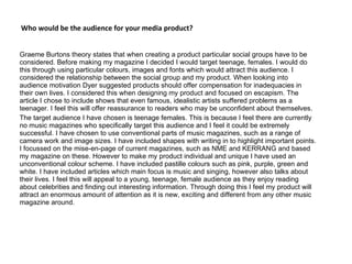 Who would be the audience for your media product? Graeme Burtons theory states that when creating a product particular social groups have to be considered. Before making my magazine I decided I would target teenage, females. I would do this through using particular colours, images and fonts which would attract this audience. I considered the relationship between the social group and my product. When looking into audience motivation Dyer suggested products should offer compensation for inadequacies in their own lives. I considered this when designing my product and focused on escapism. The article I chose to include shows that even famous, idealistic artists suffered problems as a teenager. I feel this will offer reassurance to readers who may be unconfident about themselves. The target audience I have chosen is teenage females. This is because I feel there are currently no music magazines who specifically target this audience and I feel it could be extremely successful. I have chosen to use conventional parts of music magazines, such as a range of camera work and image sizes. I have included shapes with writing in to highlight important points. I focussed on the mise-en-page of current magazines, such as NME and KERRANG and based my magazine on these. However to make my product individual and unique I have used an unconventional colour scheme. I have included pastille colours such as pink, purple, green and white. I have included articles which main focus is music and singing, however also talks about their lives. I feel this will appeal to a young, teenage, female audience as they enjoy reading about celebrities and finding out interesting information. Through doing this I feel my product will attract an enormous amount of attention as it is new, exciting and different from any other music magazine around. 