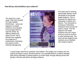 How did you attract/address your audience?  The strap line I used reads ‘THE UK’S GUIDE TO THIS YEARS FESTIVALS..’ which will appeal to my target audience of young girls. It encourages them to read the article. By offering readers the option of over 100 to choose from suggests the magazine is professional, interesting and aware of what interests teenage girls. I used a large, bold font to advertise ‘free posters’ The posters are of artists who are popular amongst a young, female audience. For example Rihanna. I believe teenage girls will be interested in putting posters up of their idols, through offering seven free posters I feel this will attract my target audience The artist used is wearing fashionable clothes, which will appeal to the female target audience. This is because the majority are interested in clothes and fashion. The characters is wearing an interesting headband which shows her style is unique. This will appeal to the target audience who are unique and don’t want to conform to other teenage girls. The artist will also appeal to the audience as an idealistic role model to admire. 