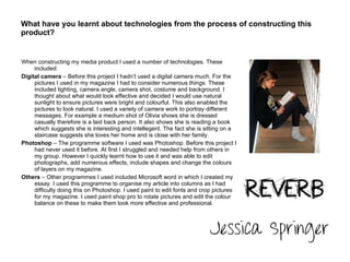 What have you learnt about technologies from the process of constructing this product?  When constructing my media product I used a number of technologies. These included: Digital camera  – Before this project I hadn’t used a digital camera much. For the pictures I used in my magazine I had to consider numerous things. These included lighting, camera angle, camera shot, costume and background. I thought about what would look effective and decided I would use natural sunlight to ensure pictures were bright and colourful. This also enabled the pictures to look natural. I used a variety of camera work to portray different messages. For example a medium shot of Olivia shows she is dressed casually therefore is a laid back person. It also shows she is reading a book which suggests she is interesting and intellegent. The fact she is sitting on a staircase suggests she loves her home and is close with her family. Photoshop  – The programme software I used was Photoshop. Before this project I had never used it before. At first I struggled and needed help from others in my group. However I quickly learnt how to use it and was able to edit photographs, add numerous effects, include shapes and change the colours of layers on my magazine. Others  – Other programmes I used included Microsoft word in which I created my essay. I used this programme to organise my article into columns as I had difficulty doing this on Photoshop. I used paint to edit fonts and crop pictures for my magazine. I used paint shop pro to rotate pictures and edit the colour balance on these to make them look more effective and professional. 