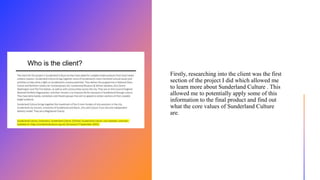 Firstly, researching into the client was the first
section of the project I did which allowed me
to learn more about Sunderland Culture . This
allowed me to potentially apply some of this
information to the final product and find out
what the core values of Sunderland Culture
are.
 