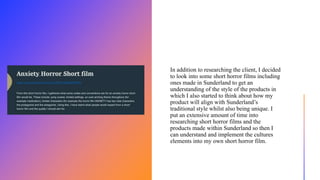 In addition to researching the client, I decided
to look into some short horror films including
ones made in Sunderland to get an
understanding of the style of the products in
which I also started to think about how my
product will align with Sunderland’s
traditional style whilst also being unique. I
put an extensive amount of time into
researching short horror films and the
products made within Sunderland so then I
can understand and implement the cultures
elements into my own short horror film.
 