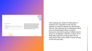 After making my verdict of which genre I
wanted to do, I decided to look into the
audience I would be making my short horror
film for. This allowed me to understand which
areas of Sunderland Culture I could've
focused on and which sections I didn't need to
focus on. In addition, I did this to allow me to
think about and start creating ideas for my
short horror film as this made it easier to keep
on the relevant topic.
 