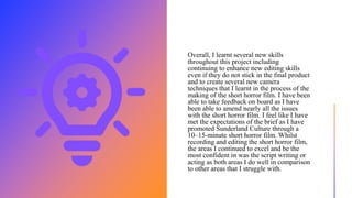 Overall, I learnt several new skills
throughout this project including
continuing to enhance new editing skills
even if they do not stick in the final product
and to create several new camera
techniques that I learnt in the process of the
making of the short horror film. I have been
able to take feedback on board as I have
been able to amend nearly all the issues
with the short horror film. I feel like I have
met the expectations of the brief as I have
promoted Sunderland Culture through a
10–15-minute short horror film. Whilst
recording and editing the short horror film,
the areas I continued to excel and be the
most confident in was the script writing or
acting as both areas I do well in comparison
to other areas that I struggle with.
 