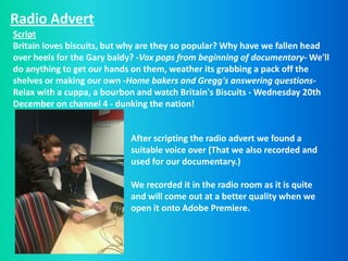Radio Advert
Script
Britain loves biscuits, but why are they so popular? Why have we fallen head
over heels for the Gary baldy? -Vox pops from beginning of documentary- We'll
do anything to get our hands on them, weather its grabbing a pack off the
shelves or making our own -Home bakers and Gregg's answering questions-
Relax with a cuppa, a bourbon and watch Britain's Biscuits - Wednesday 20th
December on channel 4 - dunking the nation!


                            After scripting the radio advert we found a
                            suitable voice over (That we also recorded and
                            used for our documentary.)

                            We recorded it in the radio room as it is quite
                            and will come out at a better quality when we
                            open it onto Adobe Premiere.
 