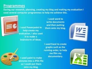Programmes
During our research, planning, creating my blog and making my evaluation I
used several computer programmes to help me achieve this.

                                             I used word to
                                            write documents
                                            and then putting
               I used Powerpoint to        them onto my blog.
                   help create my
              evaluation. I also used
                    it to make a
                brainstorm of ideas.
                                           I used Excel to create
                                             graphs such as the
                                          running order, to help
                                                me film my
                                               documentary.
               I used paint to make
              pictures into a JPEG file
                so I could put them
                   onto my blog.
 