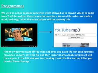 Programmes
We used an online YouTube converter which allowed us to convert videos to audio
from YouTube and put them on our documentary. We used this when we made a
music bed to go under the home bakers and the opening title.




 Find the video you want off You Tube and copy and paste the link onto You tube
 converter. Convert, save the file and then Import it onto Adobe premier. It will
 then appear in the left window. You can drag it onto the line and cut it like you
 do with filmed footage.
 