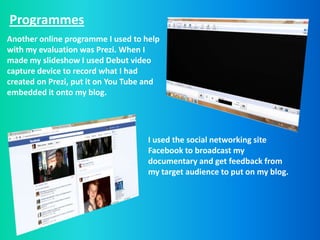 Programmes
Another online programme I used to help
with my evaluation was Prezi. When I
made my slideshow I used Debut video
capture device to record what I had
created on Prezi, put it on You Tube and
embedded it onto my blog.




                                    I used the social networking site
                                    Facebook to broadcast my
                                    documentary and get feedback from
                                    my target audience to put on my blog.
 