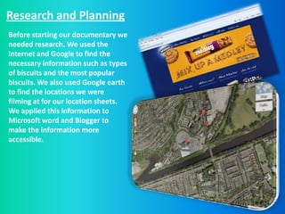 Research and Planning
Before starting our documentary we
needed research. We used the
internet and Google to find the
necessary information such as types
of biscuits and the most popular
biscuits. We also used Google earth
to find the locations we were
filming at for our location sheets.
We applied this information to
Microsoft word and Blogger to
make the information more
accessible.
 