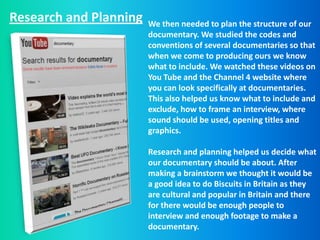Research and Planning   We then needed to plan the structure of our
                        documentary. We studied the codes and
                        conventions of several documentaries so that
                        when we come to producing ours we know
                        what to include. We watched these videos on
                        You Tube and the Channel 4 website where
                        you can look specifically at documentaries.
                        This also helped us know what to include and
                        exclude, how to frame an interview, where
                        sound should be used, opening titles and
                        graphics.

                        Research and planning helped us decide what
                        our documentary should be about. After
                        making a brainstorm we thought it would be
                        a good idea to do Biscuits in Britain as they
                        are cultural and popular in Britain and there
                        for there would be enough people to
                        interview and enough footage to make a
                        documentary.
 