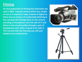 Filming
For the production of filming the interviews we
used a XM2 manual camera which was simple
to use as it required a tape instead of digital so
there was no chance of accidentally deleting it.
You can play the footage back on the camera
and plug a microphone onto the side of it and
listen to the sound quality through a pair of
headphones and with a tripod to fit with it.
This insured that the framing was still and
looked more professional.
 