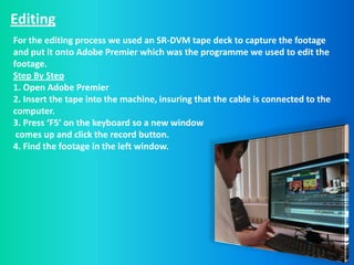 Editing
For the editing process we used an SR-DVM tape deck to capture the footage
and put it onto Adobe Premier which was the programme we used to edit the
footage.
Step By Step
1. Open Adobe Premier
2. Insert the tape into the machine, insuring that the cable is connected to the
computer.
3. Press ‘F5’ on the keyboard so a new window
 comes up and click the record button.
4. Find the footage in the left window.
 