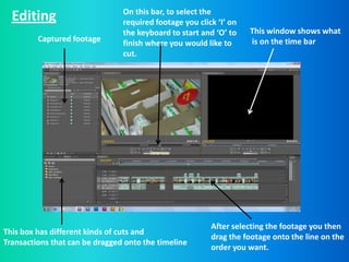 On this bar, to select the
  Editing                       required footage you click ‘I’ on
                                the keyboard to start and ‘O’ to    This window shows what
         Captured footage       finish where you would like to      is on the time bar
                                cut.




                                                         After selecting the footage you then
This box has different kinds of cuts and
                                                         drag the footage onto the line on the
Transactions that can be dragged onto the timeline
                                                         order you want.
 