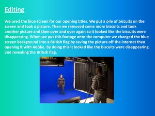 Editing
We used the blue screen for our opening titles. We put a pile of biscuits on the
screen and took a picture. Then we removed some more biscuits and took
another picture and then over and over again so it looked like the biscuits were
disappearing. When we put this footage onto the computer we changed the blue
screen background into a British flag by saving the picture off the internet then
opening it with Adobe. By doing this it looked like the biscuits were disappearing
and revealing the British flag.
 